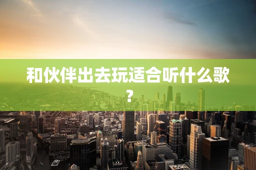 和伙伴出去玩适合听什么歌？
