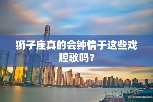 狮子座真的会钟情于这些戏腔歌吗？