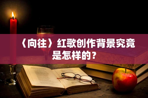 〈向往〉红歌创作背景究竟是怎样的？