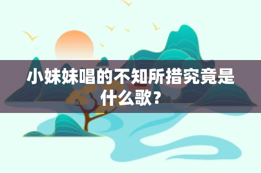 小妹妹唱的不知所措究竟是什么歌？