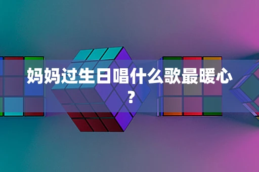妈妈过生日唱什么歌最暖心？