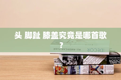 头 脚趾 膝盖究竟是哪首歌？