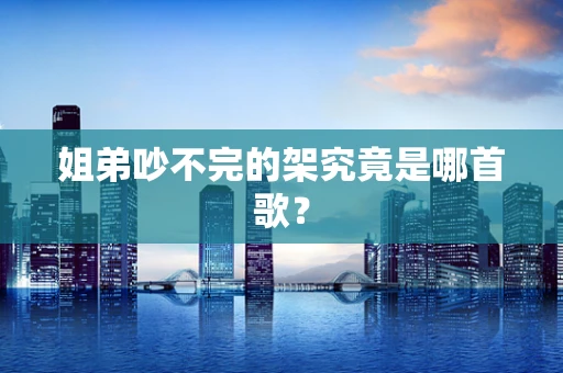 姐弟吵不完的架究竟是哪首歌？