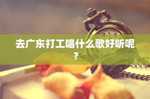 去广东打工唱什么歌好听呢？