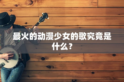 最火的动漫少女的歌究竟是什么？