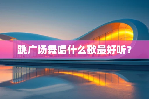 跳广场舞唱什么歌最好听？