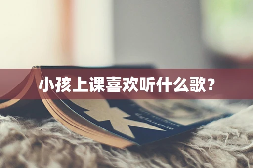 小孩上课喜欢听什么歌？