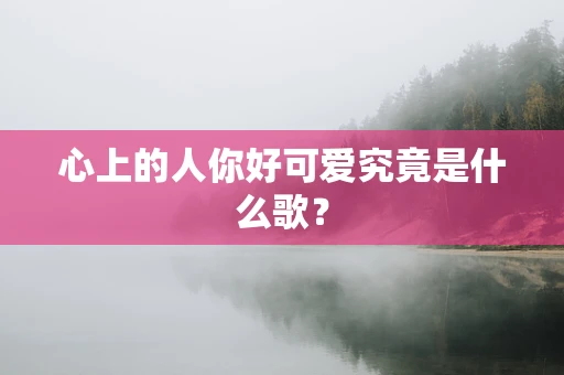 心上的人你好可爱究竟是什么歌？