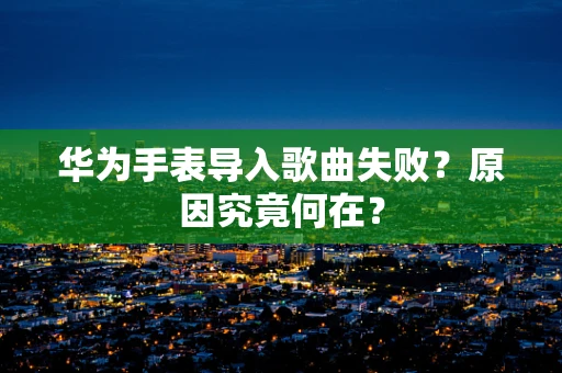 华为手表导入歌曲失败？原因究竟何在？