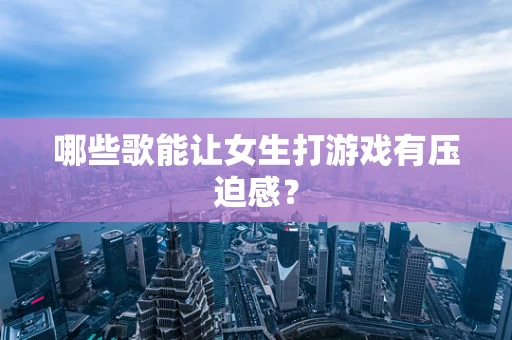 哪些歌能让女生打游戏有压迫感？