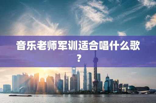 音乐老师军训适合唱什么歌？