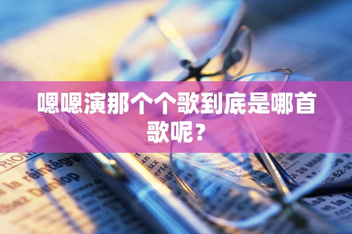 嗯嗯演那个个歌到底是哪首歌呢？