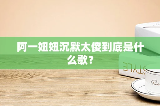 阿一妞妞沉默太傻到底是什么歌？