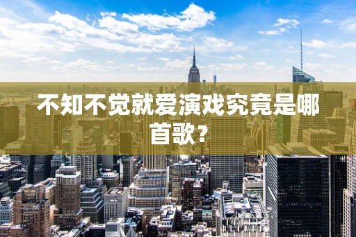 不知不觉就爱演戏究竟是哪首歌？