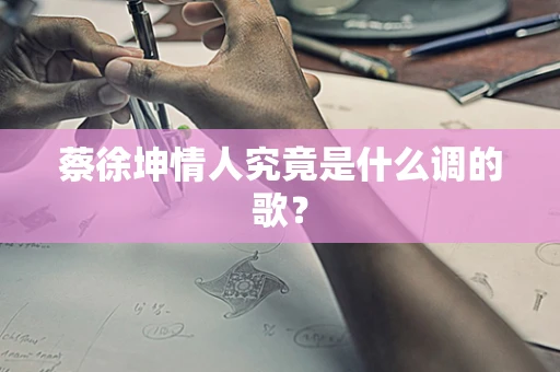 蔡徐坤情人究竟是什么调的歌？