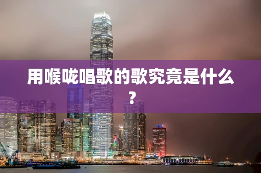 用喉咙唱歌的歌究竟是什么？